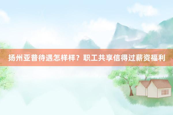 扬州亚普待遇怎样样？职工共享信得过薪资福利